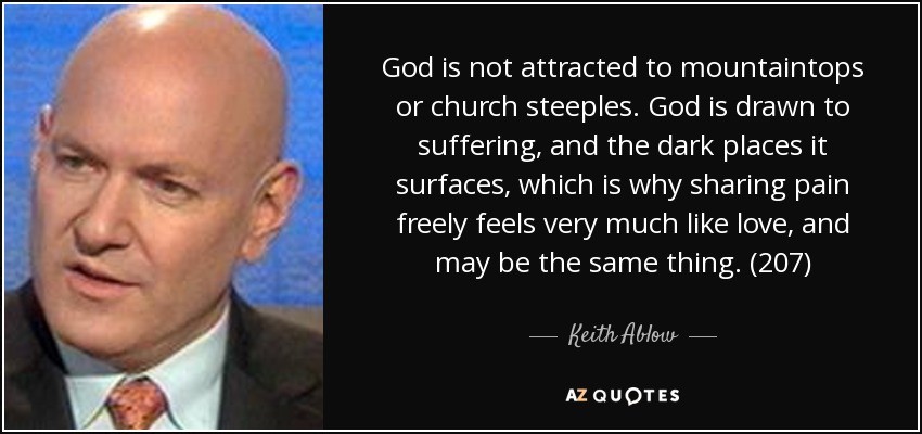 God is not attracted to mountaintops or church steeples. God is drawn to suffering, and the dark places it surfaces, which is why sharing pain freely feels very much like love, and may be the same thing. (207) - Keith Ablow