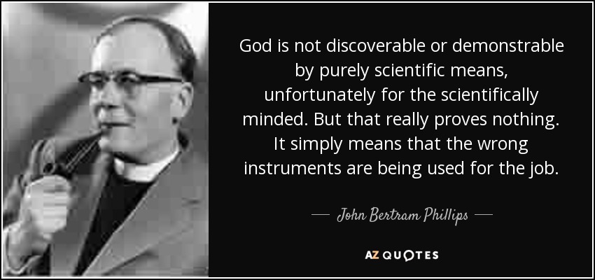 God is not discoverable or demonstrable by purely scientific means, unfortunately for the scientifically minded. But that really proves nothing. It simply means that the wrong instruments are being used for the job. - John Bertram Phillips