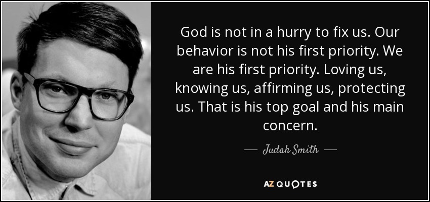 God is not in a hurry to fix us. Our behavior is not his first priority. We are his first priority. Loving us, knowing us, affirming us, protecting us. That is his top goal and his main concern. - Judah Smith