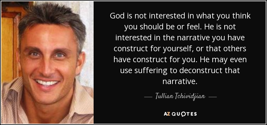 God is not interested in what you think you should be or feel. He is not interested in the narrative you have construct for yourself, or that others have construct for you. He may even use suffering to deconstruct that narrative. - Tullian Tchividjian