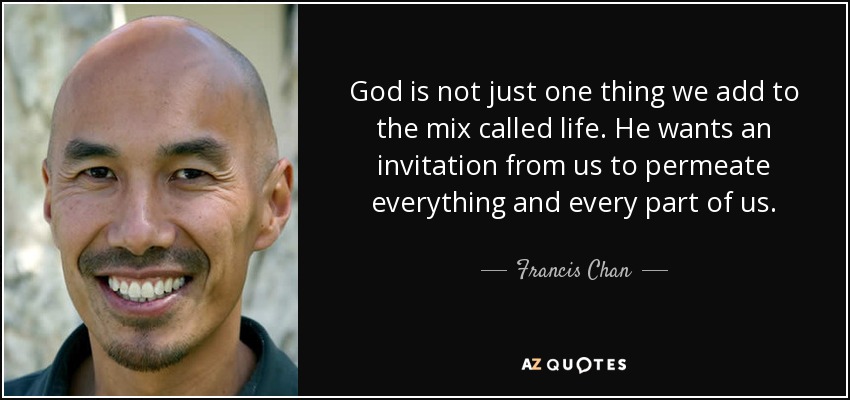 God is not just one thing we add to the mix called life. He wants an invitation from us to permeate everything and every part of us. - Francis Chan