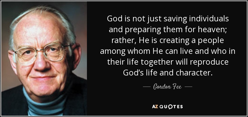 God is not just saving individuals and preparing them for heaven; rather, He is creating a people among whom He can live and who in their life together will reproduce God’s life and character. - Gordon Fee