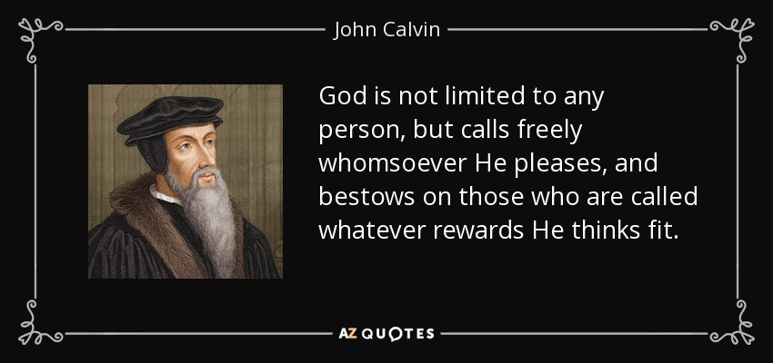 God is not limited to any person, but calls freely whomsoever He pleases, and bestows on those who are called whatever rewards He thinks fit. - John Calvin