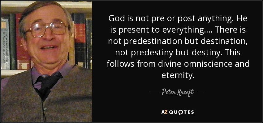 God is not pre or post anything. He is present to everything. ... There is not predestination but destination, not predestiny but destiny. This follows from divine omniscience and eternity. - Peter Kreeft