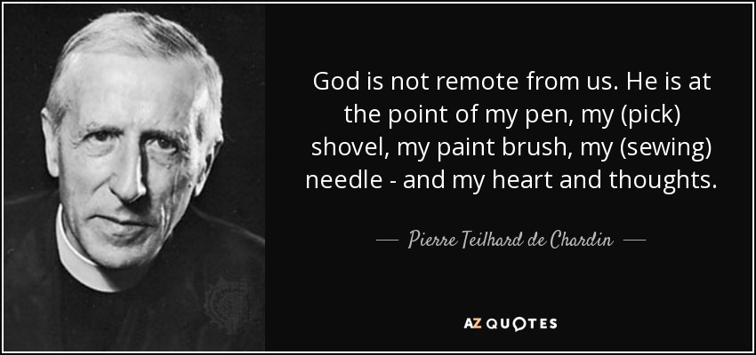 God is not remote from us. He is at the point of my pen, my (pick) shovel, my paint brush, my (sewing) needle - and my heart and thoughts. - Pierre Teilhard de Chardin