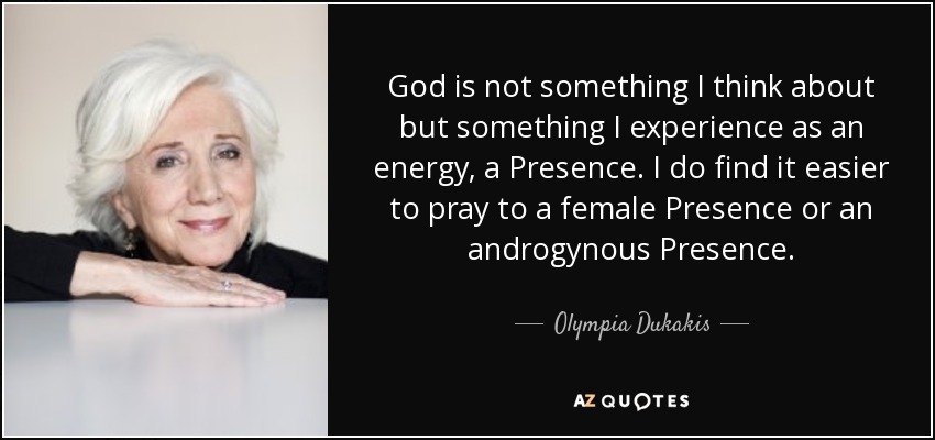 God is not something I think about but something I experience as an energy, a Presence. I do find it easier to pray to a female Presence or an androgynous Presence. - Olympia Dukakis