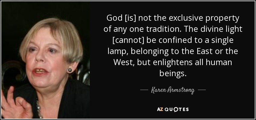 God [is] not the exclusive property of any one tradition. The divine light [cannot] be confined to a single lamp, belonging to the East or the West, but enlightens all human beings. - Karen Armstrong