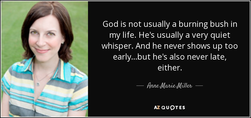 God is not usually a burning bush in my life. He's usually a very quiet whisper. And he never shows up too early...but he's also never late, either. - Anne Marie Miller
