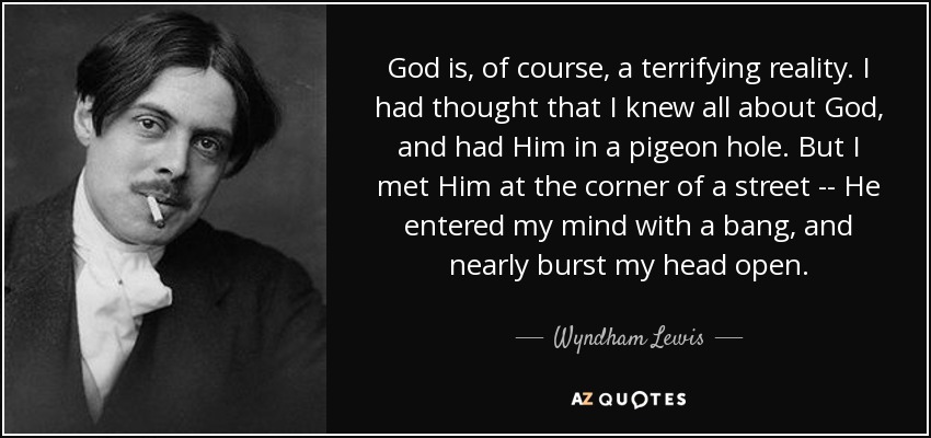 God is, of course, a terrifying reality. I had thought that I knew all about God, and had Him in a pigeon hole. But I met Him at the corner of a street -- He entered my mind with a bang, and nearly burst my head open. - Wyndham Lewis