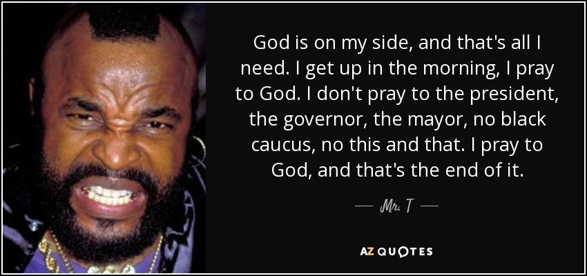 God is on my side, and that's all I need. I get up in the morning, I pray to God. I don't pray to the president, the governor, the mayor, no black caucus, no this and that. I pray to God, and that's the end of it. - Mr. T