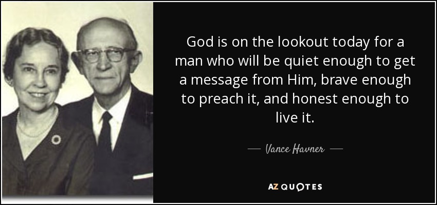 God is on the lookout today for a man who will be quiet enough to get a message from Him, brave enough to preach it, and honest enough to live it. - Vance Havner