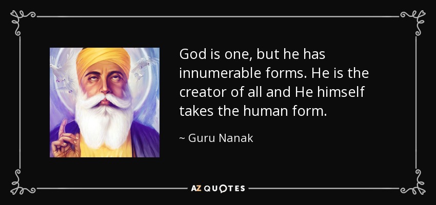 God is one, but he has innumerable forms. He is the creator of all and He himself takes the human form. - Guru Nanak