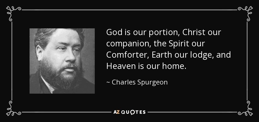 God is our portion, Christ our companion, the Spirit our Comforter, Earth our lodge, and Heaven is our home. - Charles Spurgeon