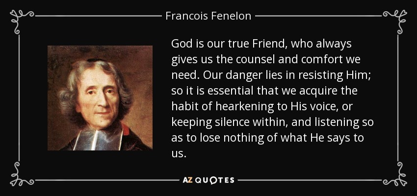 God is our true Friend, who always gives us the counsel and comfort we need. Our danger lies in resisting Him; so it is essential that we acquire the habit of hearkening to His voice, or keeping silence within, and listening so as to lose nothing of what He says to us. - Francois Fenelon