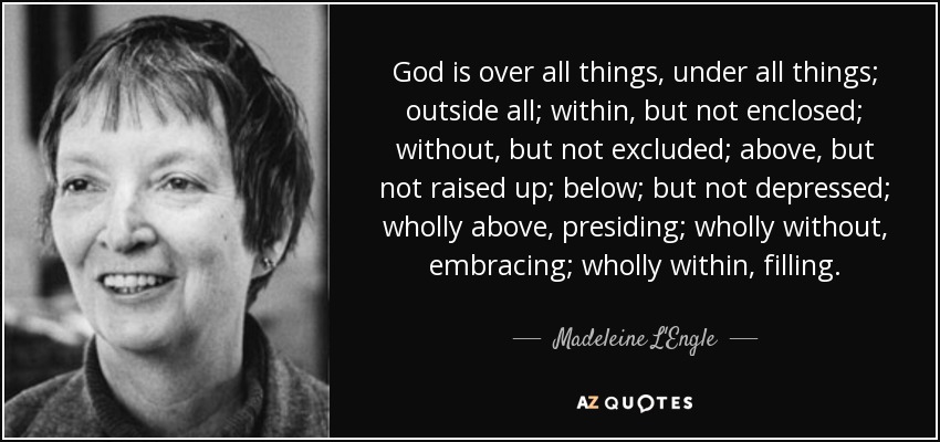 God is over all things, under all things; outside all; within, but not enclosed; without, but not excluded; above, but not raised up; below; but not depressed; wholly above, presiding; wholly without, embracing; wholly within, filling. - Madeleine L'Engle