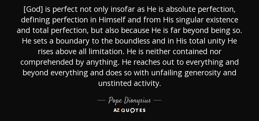 [God] is perfect not only insofar as He is absolute perfection, defining perfection in Himself and from His singular existence and total perfection, but also because He is far beyond being so. He sets a boundary to the boundless and in His total unity He rises above all limitation. He is neither contained nor comprehended by anything. He reaches out to everything and beyond everything and does so with unfailing generosity and unstinted activity. - Pope Dionysius