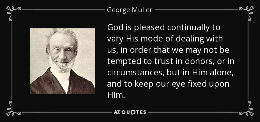 God is pleased continually to vary His mode of dealing with us, in order that we may not be tempted to trust in donors, or in circumstances, but in Him alone, and to keep our eye fixed upon Him. - George Muller