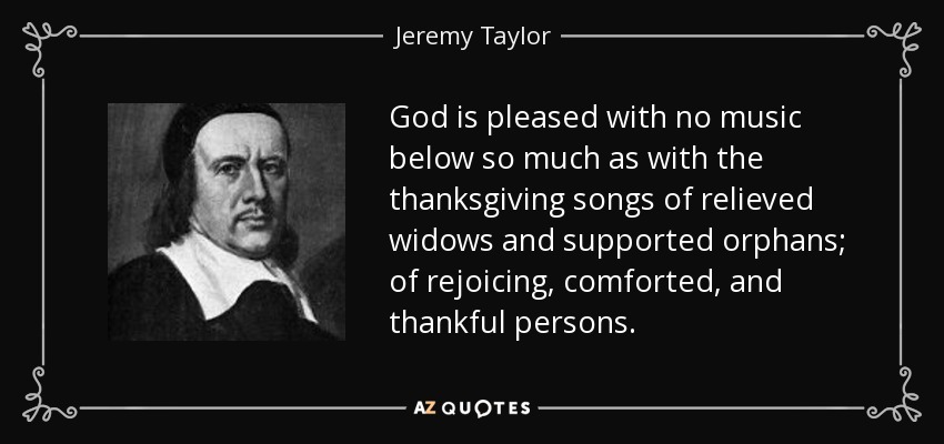 God is pleased with no music below so much as with the thanksgiving songs of relieved widows and supported orphans; of rejoicing, comforted, and thankful persons. - Jeremy Taylor