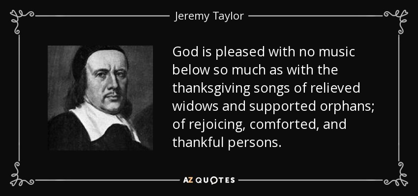 God is pleased with no music below so much as with the thanksgiving songs of relieved widows and supported orphans; of rejoicing, comforted, and thankful persons. - Jeremy Taylor