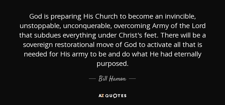 God is preparing His Church to become an invincible, unstoppable, unconquerable, overcoming Army of the Lord that subdues everything under Christ's feet. There will be a sovereign restorational move of God to activate all that is needed for His army to be and do what He had eternally purposed. - Bill Hamon
