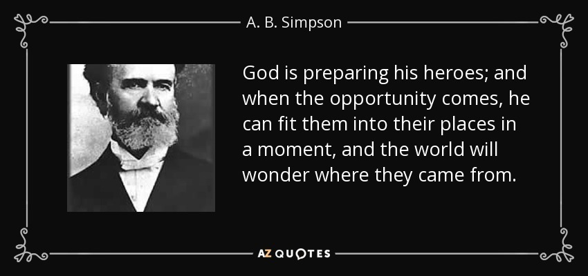 God is preparing his heroes; and when the opportunity comes, he can fit them into their places in a moment, and the world will wonder where they came from. - A. B. Simpson