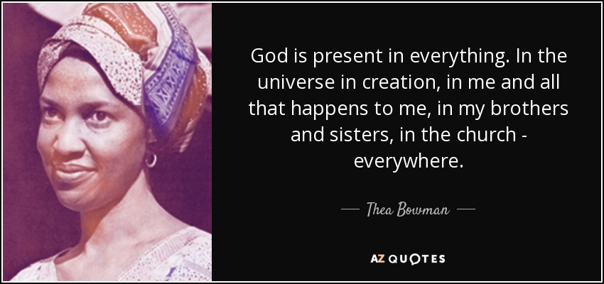 God is present in everything. In the universe in creation, in me and all that happens to me, in my brothers and sisters, in the church - everywhere. - Thea Bowman