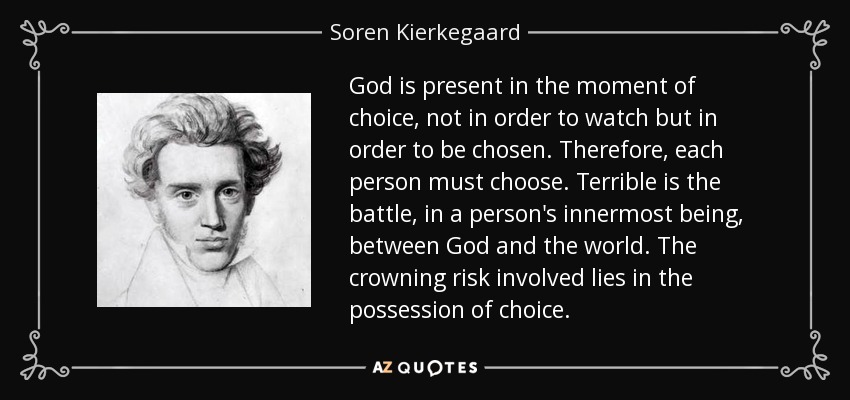 God is present in the moment of choice, not in order to watch but in order to be chosen. Therefore, each person must choose. Terrible is the battle, in a person's innermost being, between God and the world. The crowning risk involved lies in the possession of choice. - Soren Kierkegaard