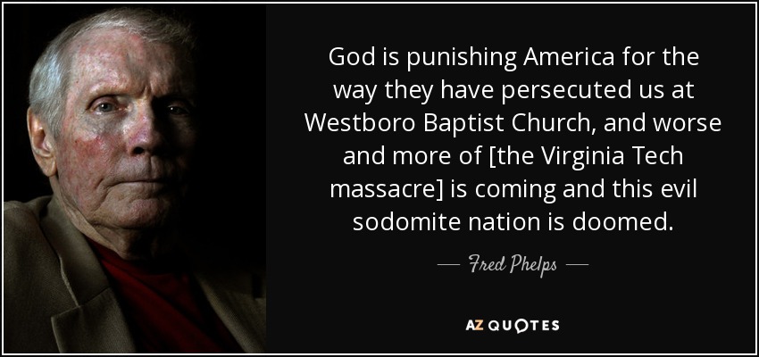 God is punishing America for the way they have persecuted us at Westboro Baptist Church, and worse and more of [the Virginia Tech massacre] is coming and this evil sodomite nation is doomed. - Fred Phelps