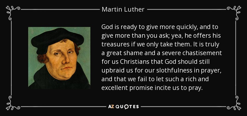 God is ready to give more quickly, and to give more than you ask; yea, he offers his treasures if we only take them. It is truly a great shame and a severe chastisement for us Christians that God should still upbraid us for our slothfulness in prayer, and that we fail to let such a rich and excellent promise incite us to pray. - Martin Luther