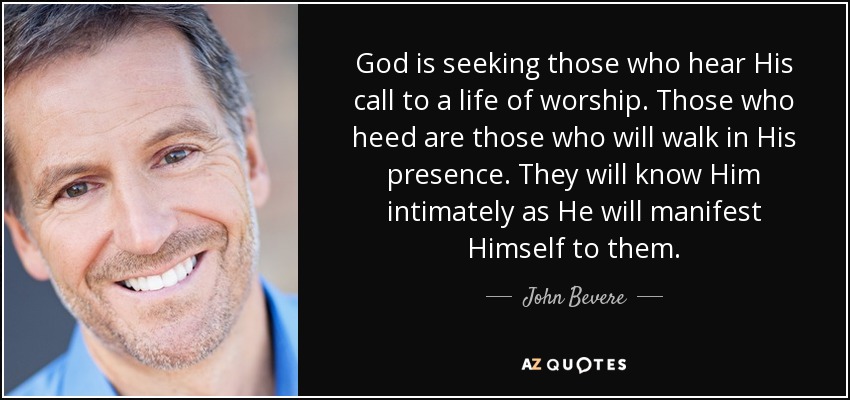 God is seeking those who hear His call to a life of worship. Those who heed are those who will walk in His presence. They will know Him intimately as He will manifest Himself to them. - John Bevere