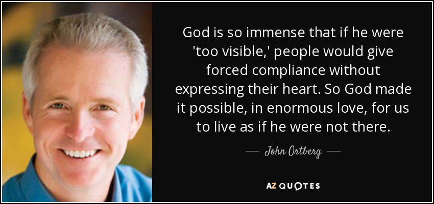 God is so immense that if he were 'too visible,' people would give forced compliance without expressing their heart. So God made it possible, in enormous love, for us to live as if he were not there. - John Ortberg