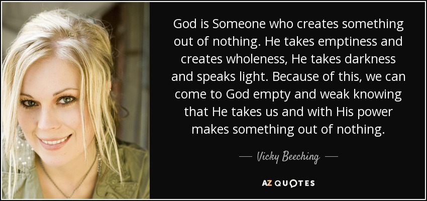 God is Someone who creates something out of nothing. He takes emptiness and creates wholeness, He takes darkness and speaks light. Because of this, we can come to God empty and weak knowing that He takes us and with His power makes something out of nothing. - Vicky Beeching