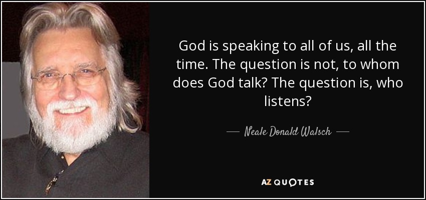 God is speaking to all of us, all the time. The question is not, to whom does God talk? The question is, who listens? - Neale Donald Walsch