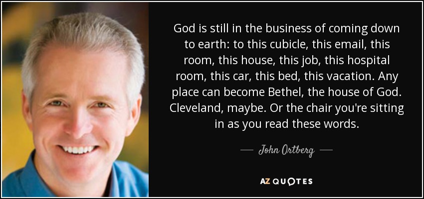 God is still in the business of coming down to earth: to this cubicle, this email, this room, this house, this job, this hospital room, this car, this bed, this vacation. Any place can become Bethel, the house of God. Cleveland, maybe. Or the chair you're sitting in as you read these words. - John Ortberg
