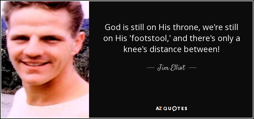 God is still on His throne, we're still on His 'footstool,' and there's only a knee's distance between! - Jim Elliot