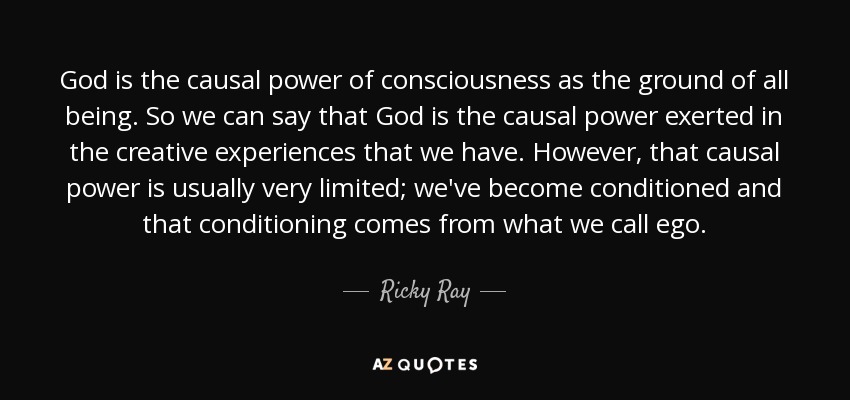 God is the causal power of consciousness as the ground of all being. So we can say that God is the causal power exerted in the creative experiences that we have. However, that causal power is usually very limited; we've become conditioned and that conditioning comes from what we call ego. - Ricky Ray