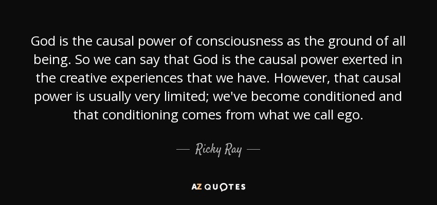 God is the causal power of consciousness as the ground of all being. So we can say that God is the causal power exerted in the creative experiences that we have. However, that causal power is usually very limited; we've become conditioned and that conditioning comes from what we call ego. - Ricky Ray