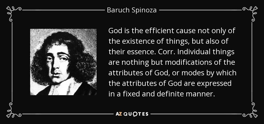 God is the efficient cause not only of the existence of things, but also of their essence. Corr. Individual things are nothing but modifications of the attributes of God, or modes by which the attributes of God are expressed in a fixed and definite manner. - Baruch Spinoza