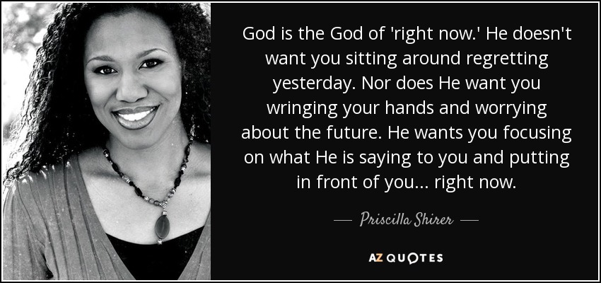 God is the God of 'right now.' He doesn't want you sitting around regretting yesterday. Nor does He want you wringing your hands and worrying about the future. He wants you focusing on what He is saying to you and putting in front of you ... right now. - Priscilla Shirer
