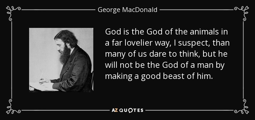 God is the God of the animals in a far lovelier way, I suspect, than many of us dare to think, but he will not be the God of a man by making a good beast of him. - George MacDonald