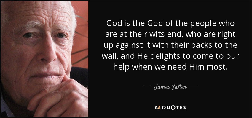 God is the God of the people who are at their wits end, who are right up against it with their backs to the wall, and He delights to come to our help when we need Him most. - James Salter