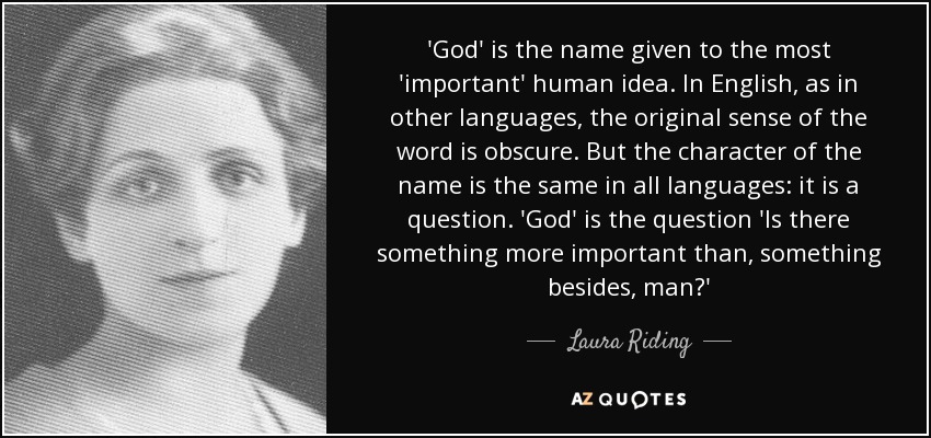 'God' is the name given to the most 'important' human idea. In English, as in other languages, the original sense of the word is obscure. But the character of the name is the same in all languages: it is a question. 'God' is the question 'Is there something more important than, something besides, man?' - Laura Riding