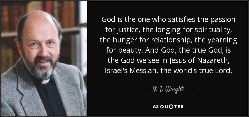 God is the one who satisfies the passion for justice, the longing for spirituality, the hunger for relationship, the yearning for beauty. And God, the true God, is the God we see in Jesus of Nazareth, Israel's Messiah, the world's true Lord. - N. T. Wright