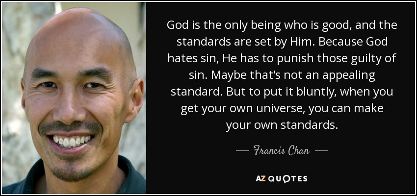 God is the only being who is good, and the standards are set by Him. Because God hates sin, He has to punish those guilty of sin. Maybe that's not an appealing standard. But to put it bluntly, when you get your own universe, you can make your own standards. - Francis Chan