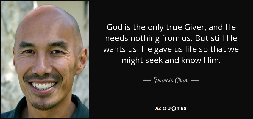 God is the only true Giver, and He needs nothing from us. But still He wants us. He gave us life so that we might seek and know Him. - Francis Chan