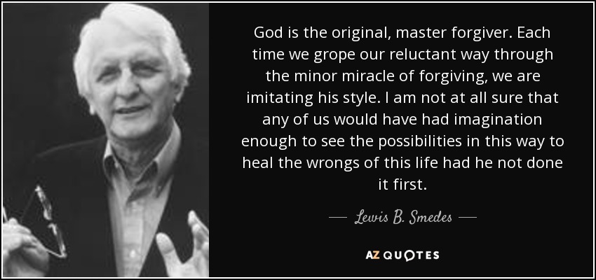 God is the original, master forgiver. Each time we grope our reluctant way through the minor miracle of forgiving, we are imitating his style. I am not at all sure that any of us would have had imagination enough to see the possibilities in this way to heal the wrongs of this life had he not done it first. - Lewis B. Smedes