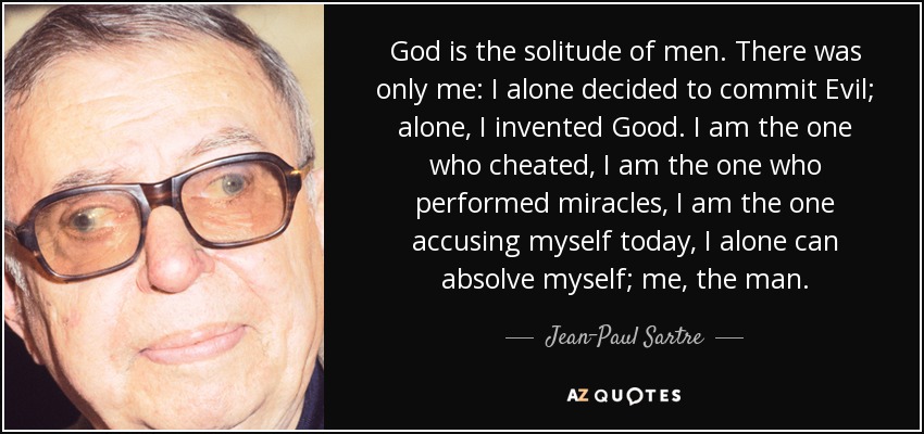 God is the solitude of men. There was only me: I alone decided to commit Evil; alone, I invented Good. I am the one who cheated, I am the one who performed miracles, I am the one accusing myself today, I alone can absolve myself; me, the man. - Jean-Paul Sartre