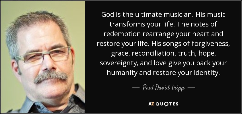 God is the ultimate musician. His music transforms your life. The notes of redemption rearrange your heart and restore your life. His songs of forgiveness, grace, reconciliation, truth, hope, sovereignty, and love give you back your humanity and restore your identity. - Paul David Tripp