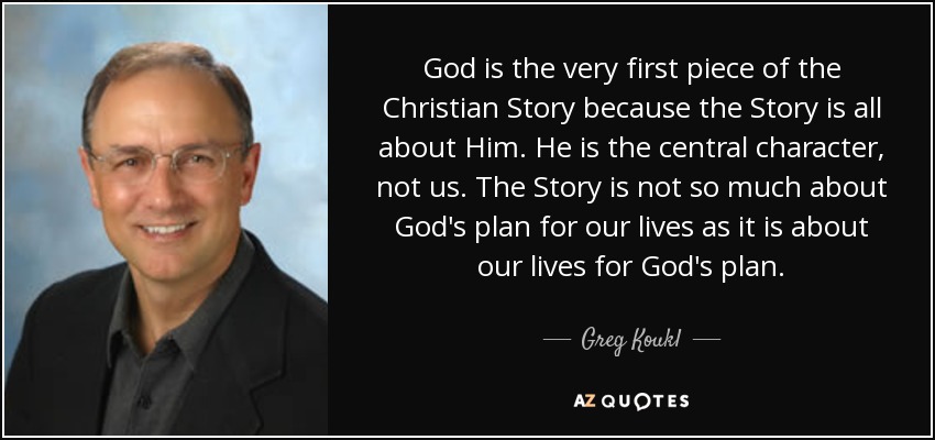 God is the very first piece of the Christian Story because the Story is all about Him. He is the central character, not us. The Story is not so much about God's plan for our lives as it is about our lives for God's plan. - Greg Koukl
