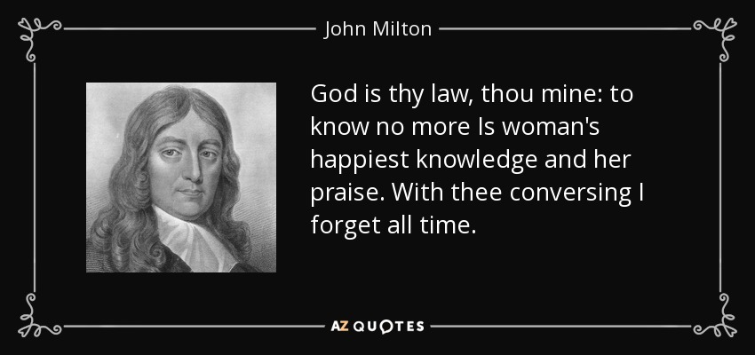 God is thy law, thou mine: to know no more Is woman's happiest knowledge and her praise. With thee conversing I forget all time. - John Milton